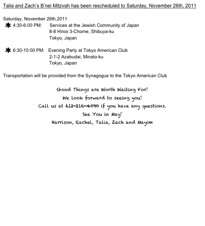 Talia and Zach’s B’nei Mitzvah has been rescheduled to Saturday, November 26th, 2011 

Saturday, November 26th,2011
4:30-6:00 PM:      Services at the Jewish Community of Japan
                                    8-8 Hiroo 3-Chome, Shibuya-ku
                                    Tokyo, Japan

6:30-10:00 PM:   Evening Party at Tokyo American Club
                                    2-1-2 Azabudai, Minato-ku
                                    Tokyo, Japan

Transportation will be provided from the Synagogue to the Tokyo American Club

Good Things are Worth Waiting For!
We look forward to seeing you!  
Call us at 612-216-4090 if you have any questions.
See You in May!
Harrison, Rachel, Talia, Zach and Mayim

rsvp           home